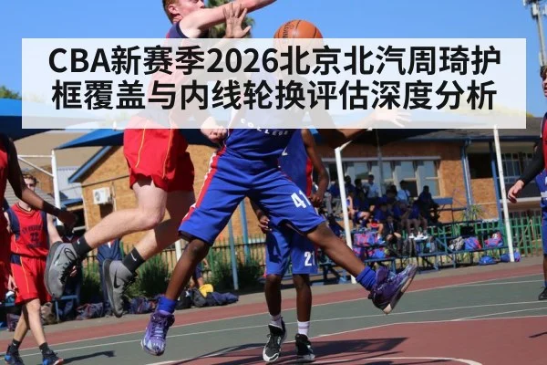 CBA新赛季2026北京北汽周琦护框覆盖与内线轮换评估深度分析