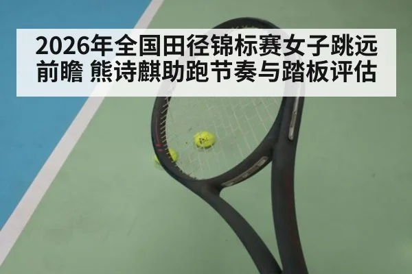 2026年全国田径锦标赛女子跳远前瞻 熊诗麒助跑节奏与踏板评估